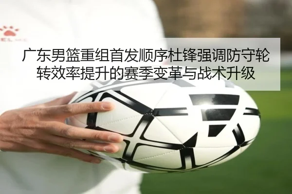 广东男篮重组首发顺序杜锋强调防守轮转效率提升的赛季变革与战术升级